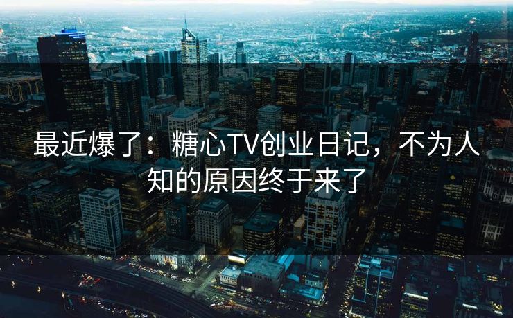 最近爆了：糖心TV创业日记，不为人知的原因终于来了