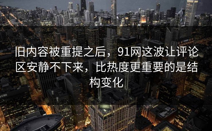 旧内容被重提之后，91网这波让评论区安静不下来，比热度更重要的是结构变化