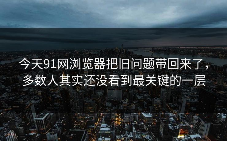 今天91网浏览器把旧问题带回来了，多数人其实还没看到最关键的一层