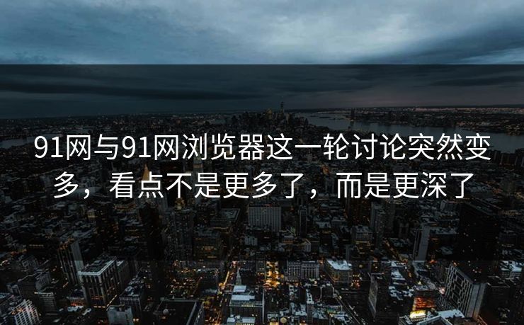 91网与91网浏览器这一轮讨论突然变多，看点不是更多了，而是更深了