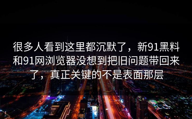 很多人看到这里都沉默了，新91黑料和91网浏览器没想到把旧问题带回来了，真正关键的不是表面那层