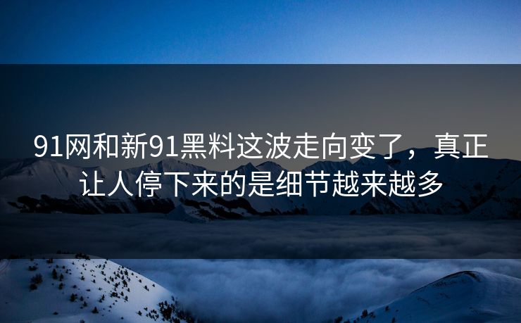 91网和新91黑料这波走向变了，真正让人停下来的是细节越来越多