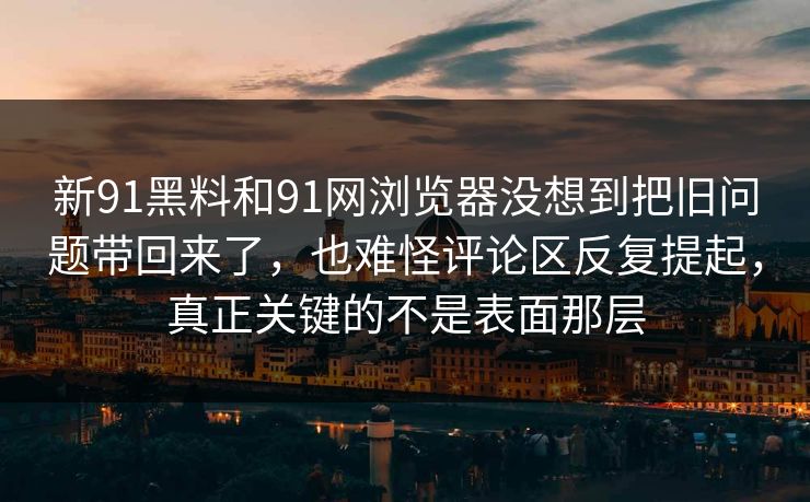 新91黑料和91网浏览器没想到把旧问题带回来了，也难怪评论区反复提起，真正关键的不是表面那层