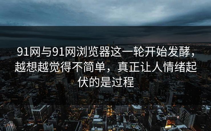 91网与91网浏览器这一轮开始发酵，越想越觉得不简单，真正让人情绪起伏的是过程
