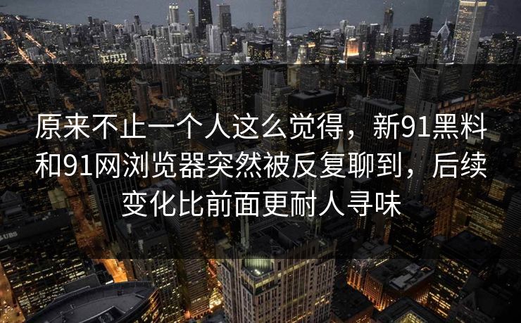 原来不止一个人这么觉得,新91黑料和91网浏览器突然被反复聊到,后续变化比前面更耐人寻味 原来不止一个人这么觉得,新91黑料和91网浏览器突然被反复聊到,后续变化比前面更耐人寻味