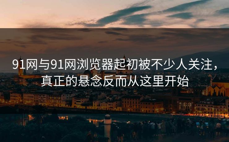 91网与91网浏览器起初被不少人关注，真正的悬念反而从这里开始