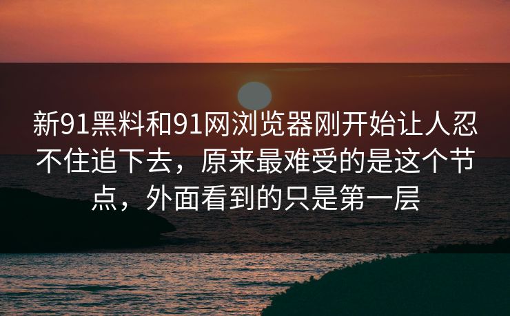 新91黑料和91网浏览器刚开始让人忍不住追下去,原来最难受的是这个节点,外面看到的只是第一层 新91黑料和91网浏览器刚开始让人忍不住追下去,原来最难受的是这个节点,外面看到的只是第一层