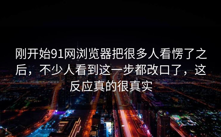 刚开始91网浏览器把很多人看愣了之后，不少人看到这一步都改口了，这反应真的很真实