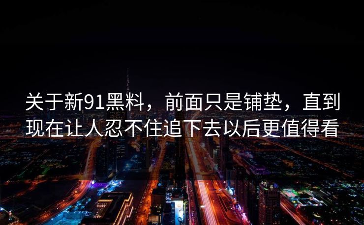 关于新91黑料，前面只是铺垫，直到现在让人忍不住追下去以后更值得看