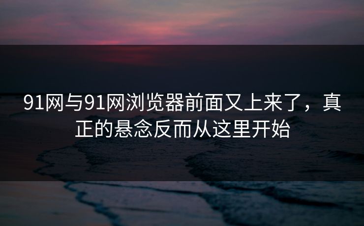 91网与91网浏览器前面又上来了，真正的悬念反而从这里开始