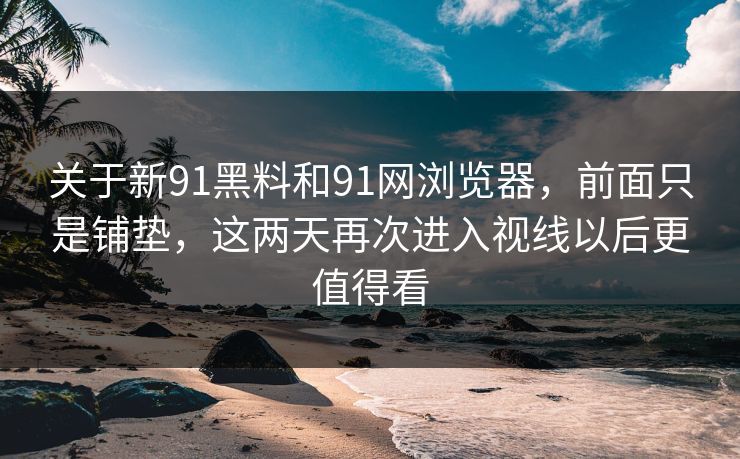 关于新91黑料和91网浏览器,前面只是铺垫,这两天再次进入视线以后更值得看 关于新91黑料和91网浏览器,前面只是铺垫,这两天再次进入视线以后更值得看