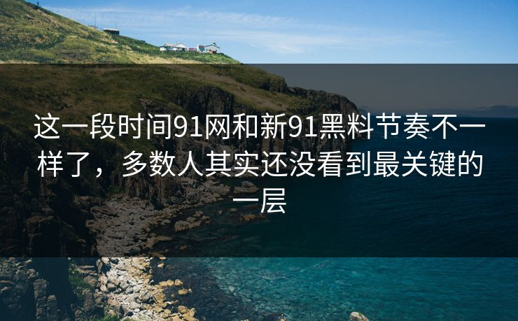 这一段时间91网和新91黑料节奏不一样了，多数人其实还没看到最关键的一层