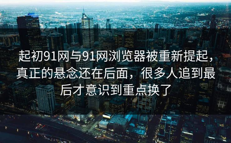 起初91网与91网浏览器被重新提起，真正的悬念还在后面，很多人追到最后才意识到重点换了