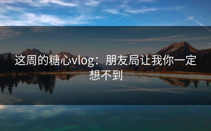 这周的糖心vlog:朋友局让我你一定想不到 这周的糖心vlog:朋友局让我你一定想不到