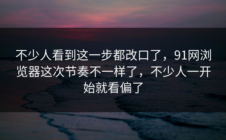 不少人看到这一步都改口了,91网浏览器这次节奏不一样了,不少人一开始就看偏了 不少人看到这一步都改口了,91网浏览器这次节奏不一样了,不少人一开始就看偏了