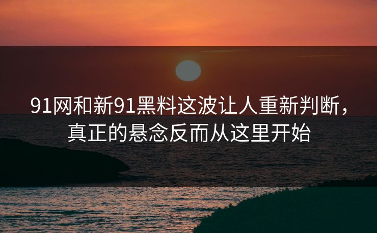 91网和新91黑料这波让人重新判断,真正的悬念反而从这里开始 91网和新91黑料这波让人重新判断,真正的悬念反而从这里开始