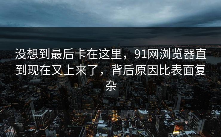 没想到最后卡在这里,91网浏览器直到现在又上来了,背后原因比表面复杂 没想到最后卡在这里,91网浏览器直到现在又上来了,背后原因比表面复杂