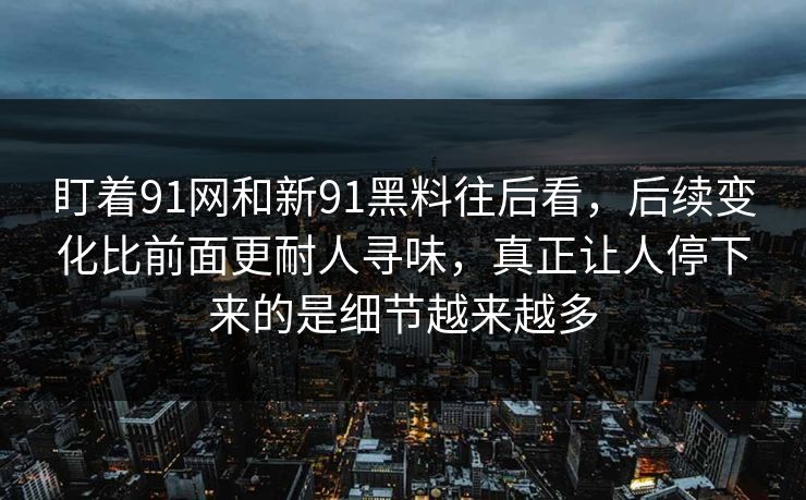 盯着91网和新91黑料往后看,后续变化比前面更耐人寻味,真正让人停下来的是细节越来越多 盯着91网和新91黑料往后看,后续变化比前面更耐人寻味,真正让人停下来的是细节越来越多