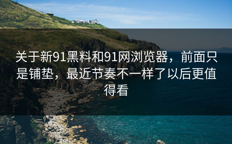 关于新91黑料和91网浏览器，前面只是铺垫，最近节奏不一样了以后更值得看