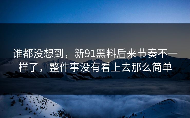 谁都没想到，新91黑料后来节奏不一样了，整件事没有看上去那么简单