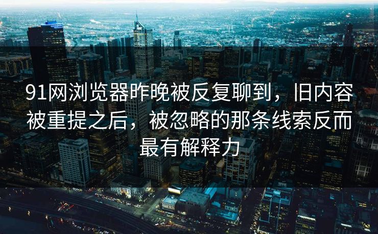 91网浏览器昨晚被反复聊到，旧内容被重提之后，被忽略的那条线索反而最有解释力