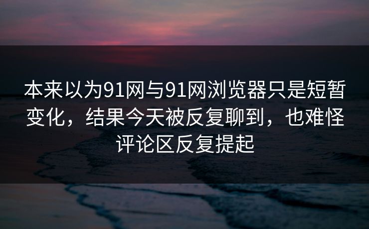 本来以为91网与91网浏览器只是短暂变化，结果今天被反复聊到，也难怪评论区反复提起