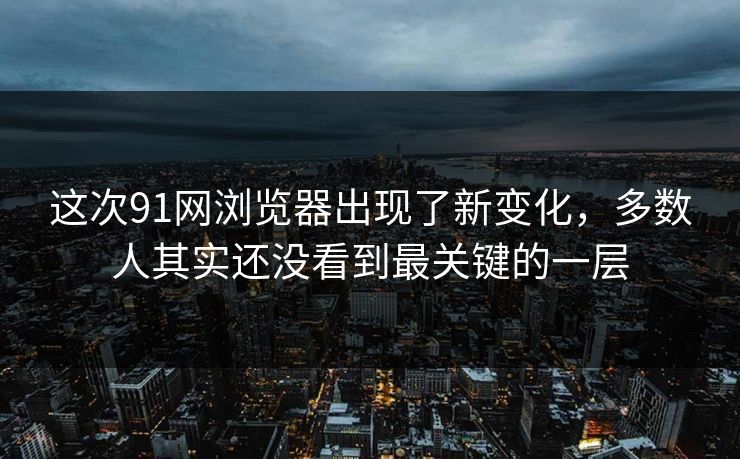 这次91网浏览器出现了新变化，多数人其实还没看到最关键的一层