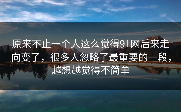 原来不止一个人这么觉得91网后来走向变了，很多人忽略了最重要的一段，越想越觉得不简单