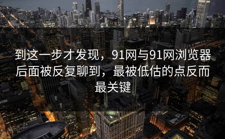 到这一步才发现，91网与91网浏览器后面被反复聊到，最被低估的点反而最关键