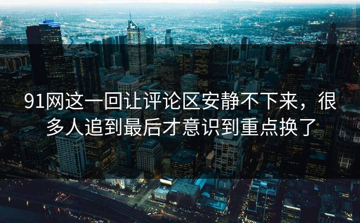 91网这一回让评论区安静不下来，很多人追到最后才意识到重点换了
