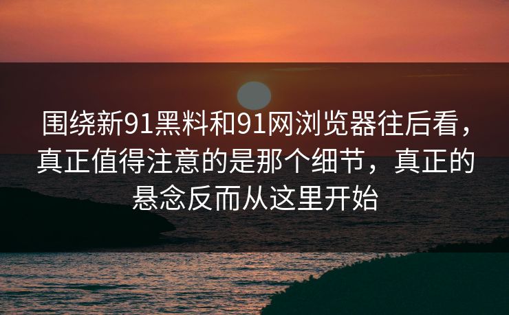 围绕新91黑料和91网浏览器往后看，真正值得注意的是那个细节，真正的悬念反而从这里开始