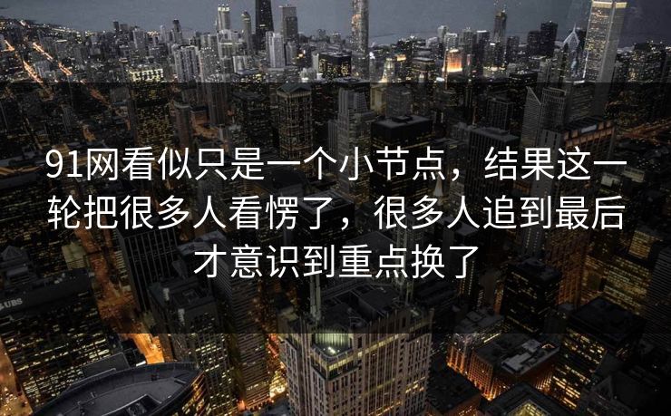 91网看似只是一个小节点,结果这一轮把很多人看愣了,很多人追到最后才意识到重点换了 91网看似只是一个小节点,结果这一轮把很多人看愣了,很多人追到最后才意识到重点换了