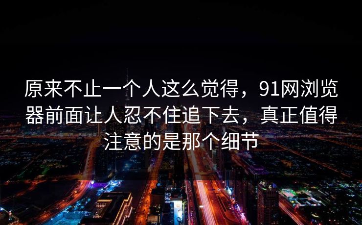 原来不止一个人这么觉得，91网浏览器前面让人忍不住追下去，真正值得注意的是那个细节
