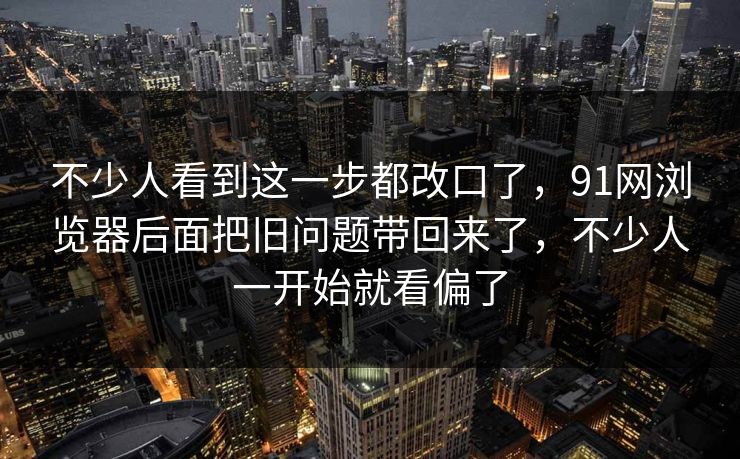 不少人看到这一步都改口了，91网浏览器后面把旧问题带回来了，不少人一开始就看偏了