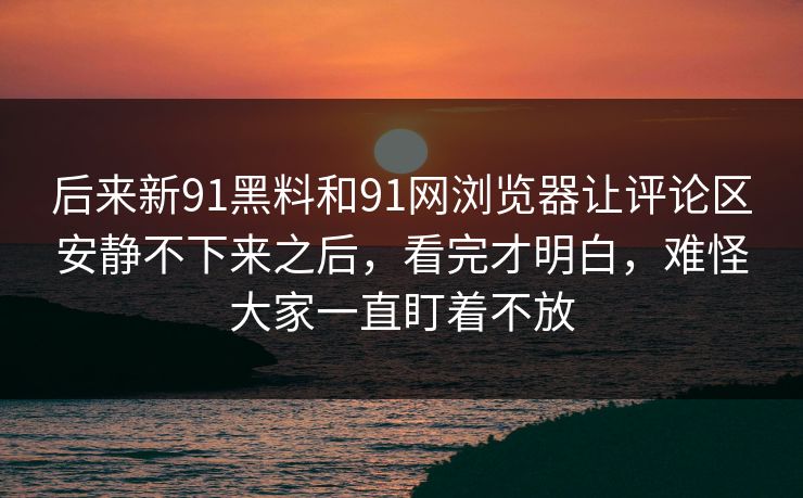 后来新91黑料和91网浏览器让评论区安静不下来之后,看完才明白,难怪大家一直盯着不放 后来新91黑料和91网浏览器让评论区安静不下来之后,看完才明白,难怪大家一直盯着不放