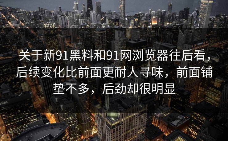 关于新91黑料和91网浏览器往后看,后续变化比前面更耐人寻味,前面铺垫不多,后劲却很明显 关于新91黑料和91网浏览器往后看,后续变化比前面更耐人寻味,前面铺垫不多,后劲却很明显