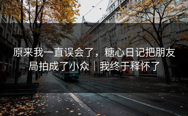 原来我一直误会了，糖心日记把朋友局拍成了小众｜我终于释怀了